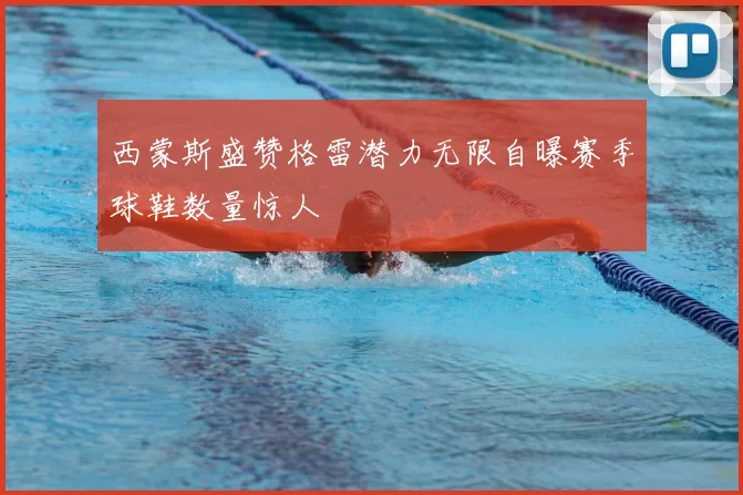 西蒙斯盛赞格雷潜力无限自曝赛季球鞋数量惊人