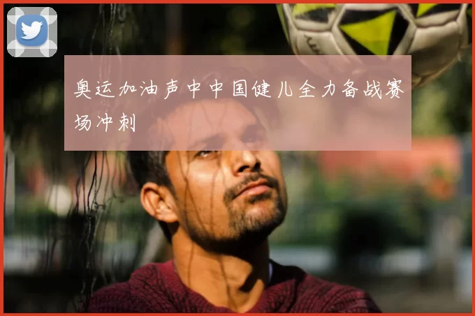 奥运加油声中中国健儿全力备战赛场冲刺
