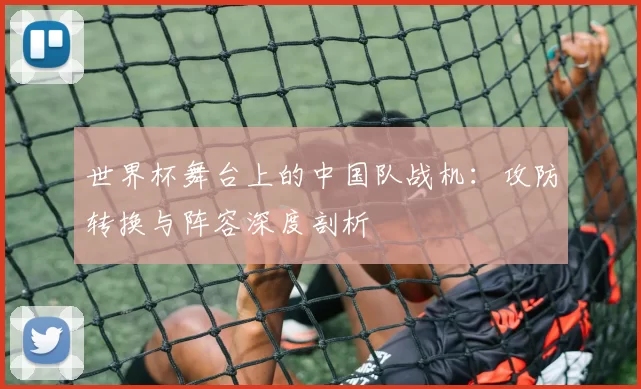 世界杯舞台上的中国队战机:攻防转换与阵容深度剖析