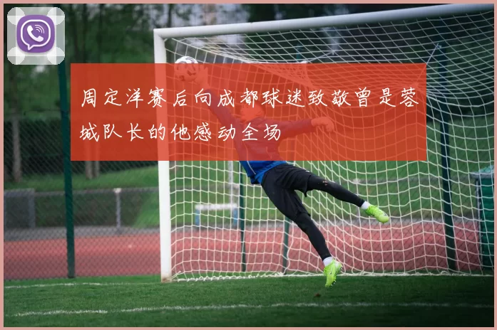 周定洋赛后向成都球迷致敬曾是蓉城队长的他感动全场