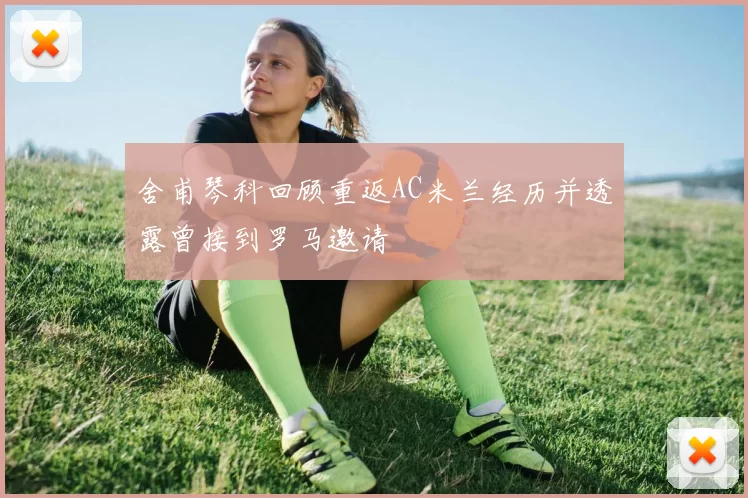 舍甫琴科回顾重返AC米兰经历并透露曾接到罗马邀请