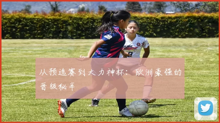 从预选赛到大力神杯:欧洲豪强的晋级秘辛