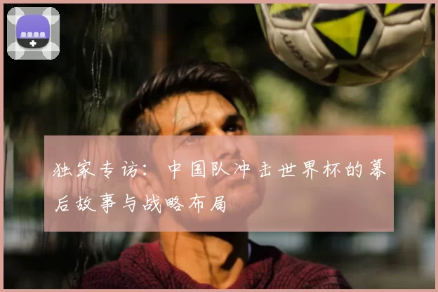 独家专访:中国队冲击世界杯的幕后故事与战略布局