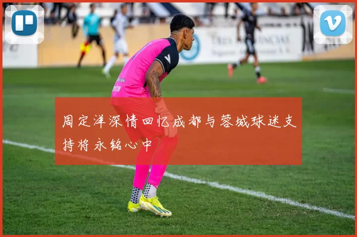周定洋深情回忆成都与蓉城球迷支持将永铭心中