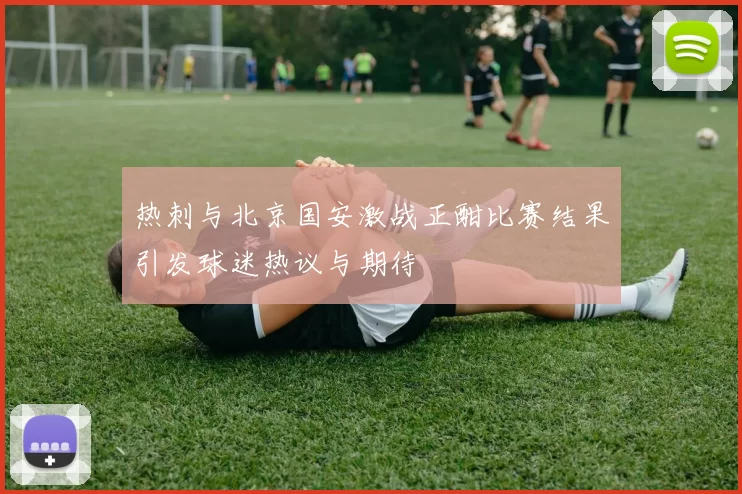 热刺与北京国安激战正酣比赛结果引发球迷热议与期待