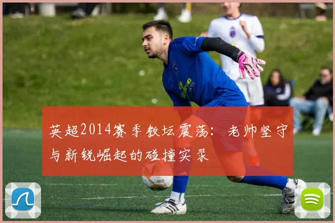 英超2014赛季教坛震荡:老帅坚守与新锐崛起的碰撞实录