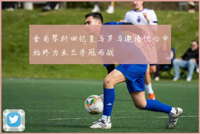 舍甫琴科回忆皇马罗马邀请但心中始终为米兰夺冠而战