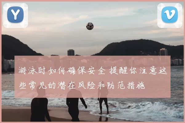 游泳时如何确保安全 提醒你注意这些常见的潜在风险和防范措施