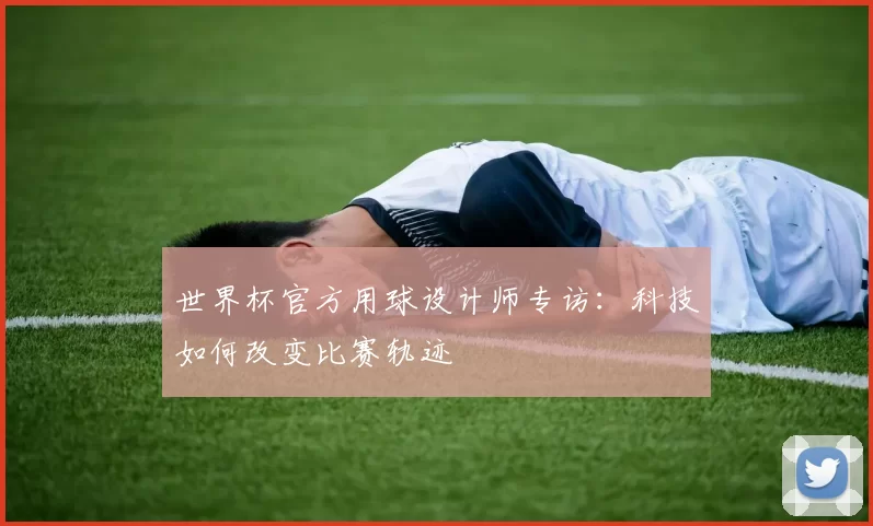 世界杯官方用球设计师专访：科技如何改变比赛轨迹