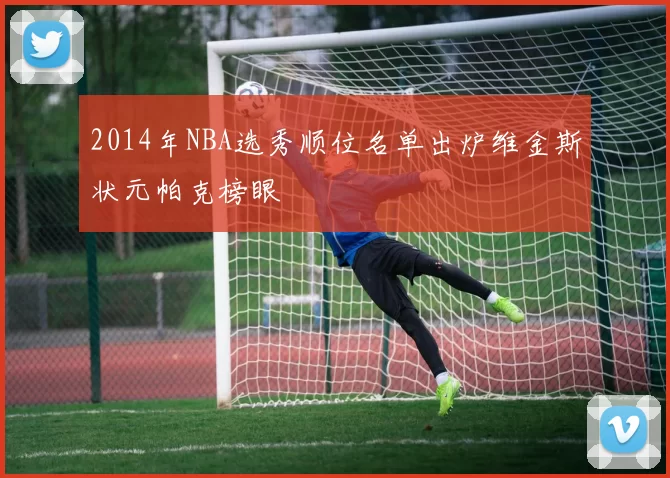 2014年NBA选秀顺位名单出炉维金斯状元帕克榜眼