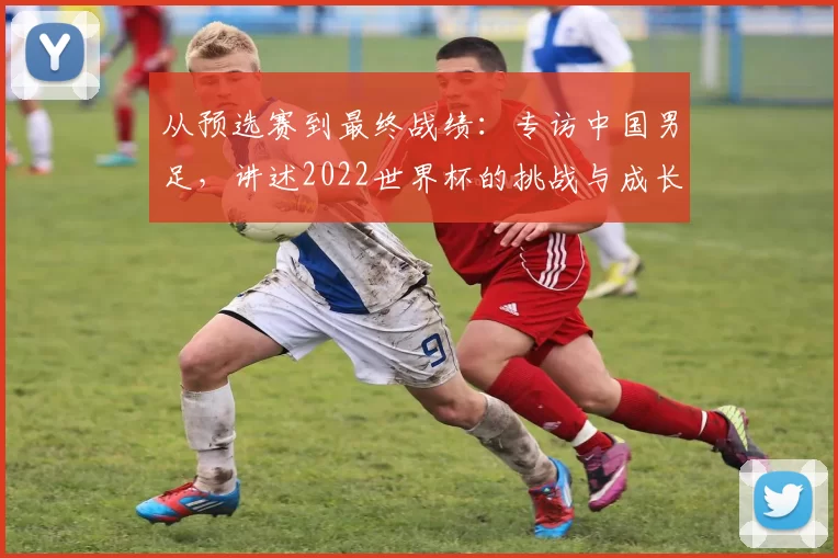 从预选赛到最终战绩:专访中国男足,讲述2022世界杯的挑战与成长