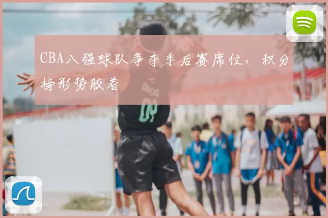 CBA八强球队争夺季后赛席位，积分榜形势胶着
