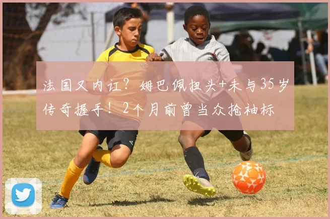 法国又内讧？姆巴佩扭头+未与35岁传奇握手！2个月前曾当众抢袖标