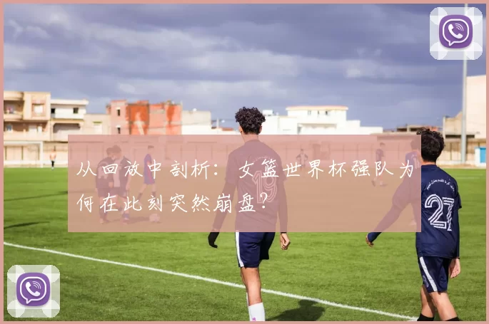 从回放中剖析：女篮世界杯强队为何在此刻突然崩盘？