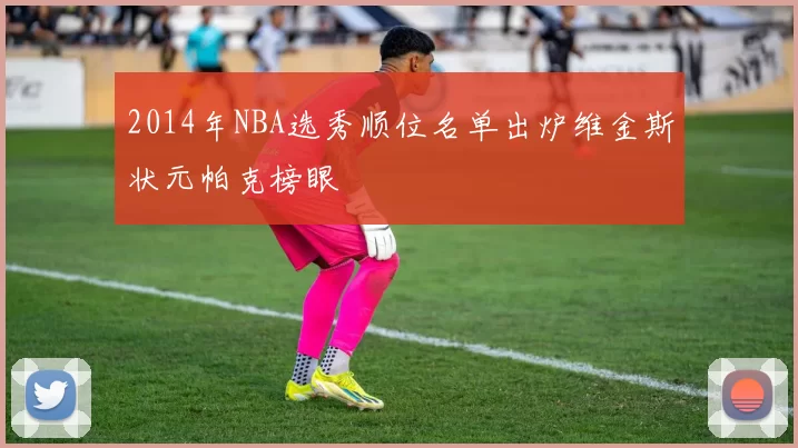 2014年NBA选秀顺位名单出炉维金斯状元帕克榜眼