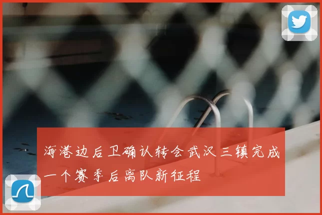 海港边后卫确认转会武汉三镇完成一个赛季后离队新征程
