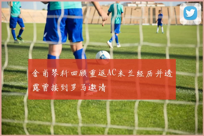 舍甫琴科回顾重返AC米兰经历并透露曾接到罗马邀请