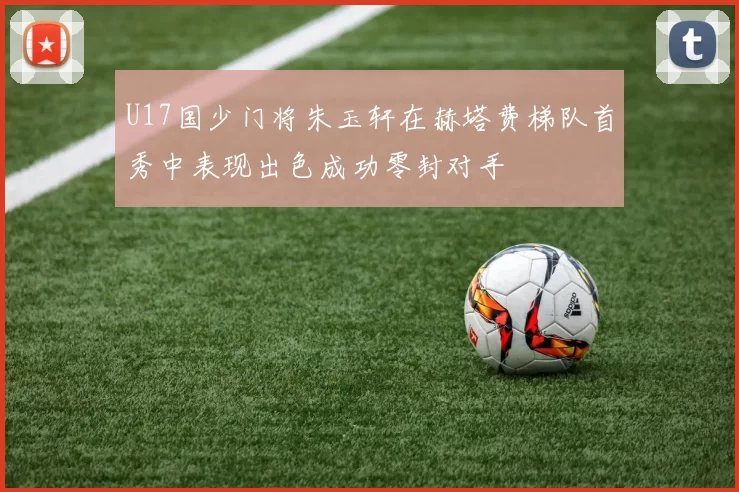 U17国少门将朱玉轩在赫塔费梯队首秀中表现出色成功零封对手