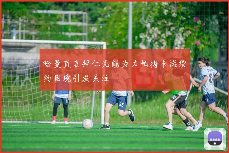 哈曼直言拜仁无能为力帕梅卡诺续约困境引发关注