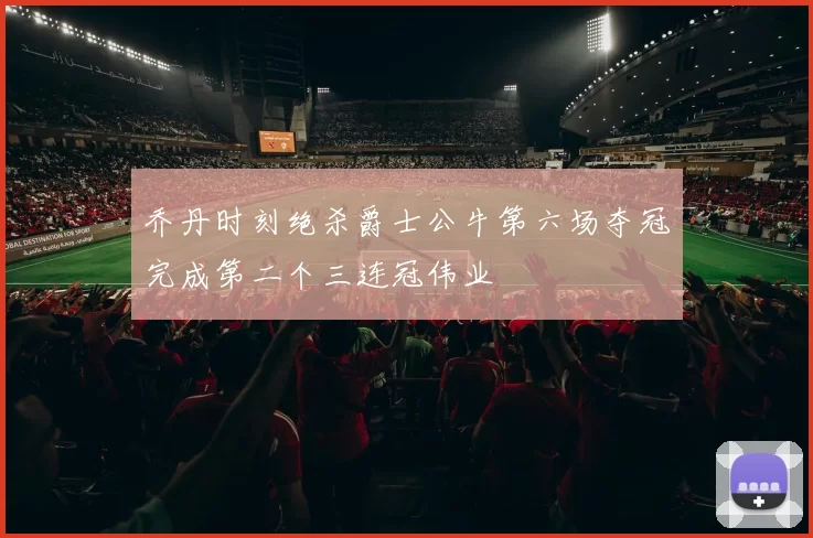 乔丹时刻绝杀爵士公牛第六场夺冠完成第二个三连冠伟业
