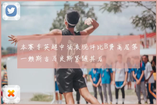 本赛季英超中场表现评比B费高居第一赖斯吉马良斯紧随其后
