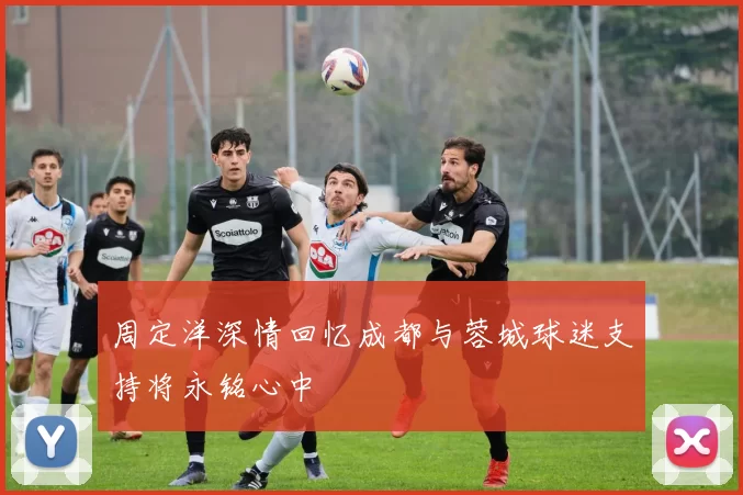 周定洋深情回忆成都与蓉城球迷支持将永铭心中