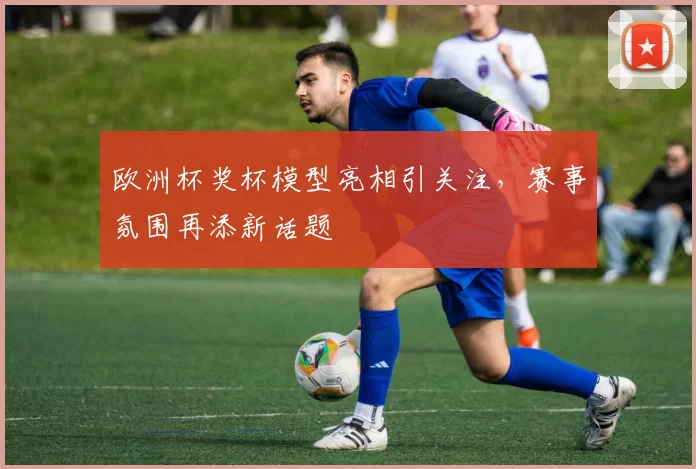 欧洲杯奖杯模型亮相引关注,赛事氛围再添新话题