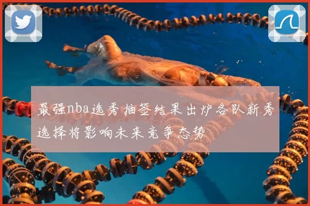 最强nba选秀抽签结果出炉各队新秀选择将影响未来竞争态势