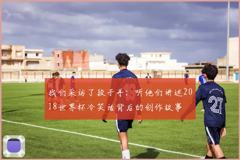 我们采访了段子手:听他们讲述2018世界杯冷笑话背后的创作故事
