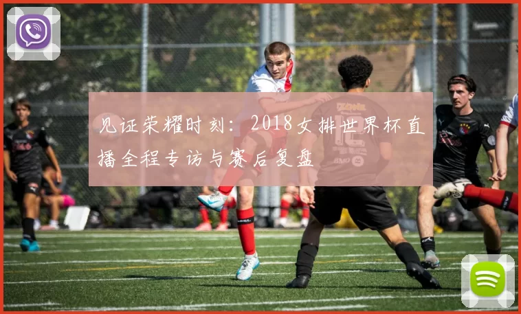 见证荣耀时刻:2018女排世界杯直播全程专访与赛后复盘