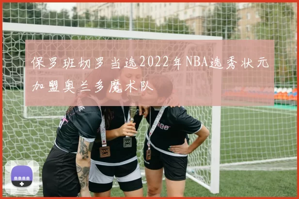 保罗班切罗当选2022年NBA选秀状元加盟奥兰多魔术队