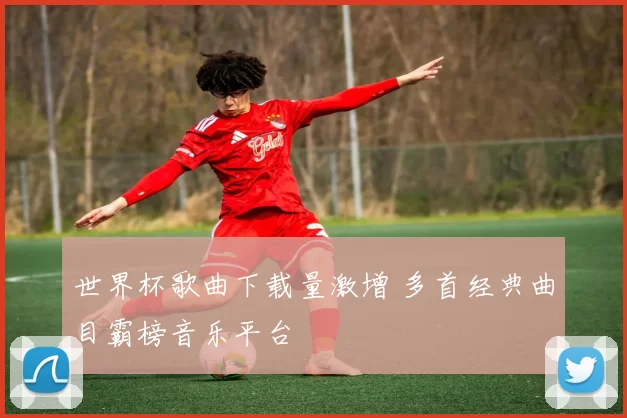 世界杯歌曲下载量激增 多首经典曲目霸榜音乐平台