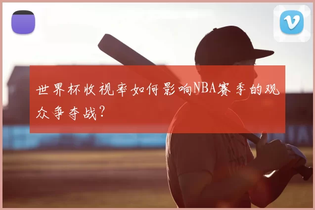 世界杯收视率如何影响NBA赛季的观众争夺战?