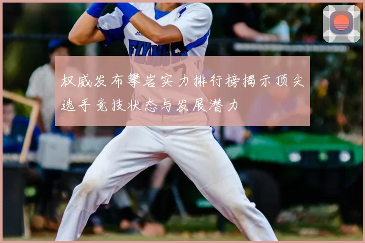 权威发布攀岩实力排行榜揭示顶尖选手竞技状态与发展潜力