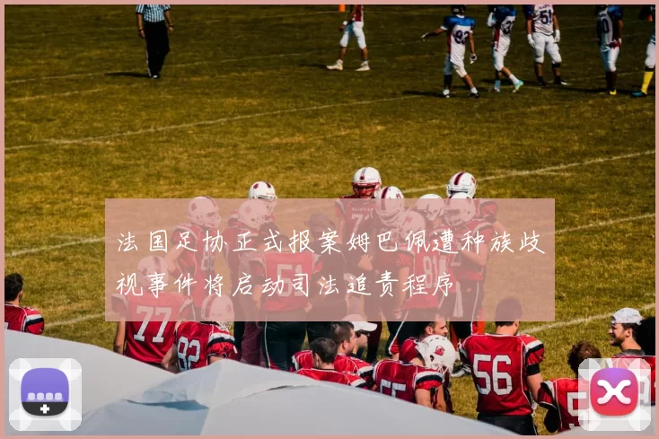 法国足协正式报案姆巴佩遭种族歧视事件将启动司法追责程序