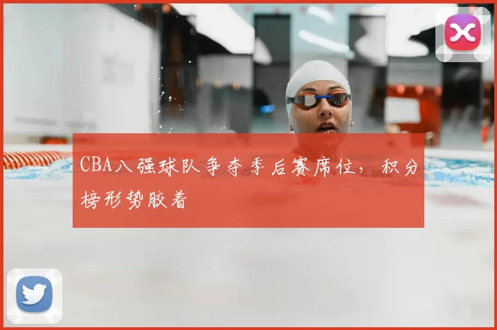 CBA八强球队争夺季后赛席位,积分榜形势胶着
