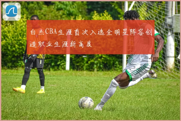 白杰CBA生涯首次入选全明星阵容创造职业生涯新高度