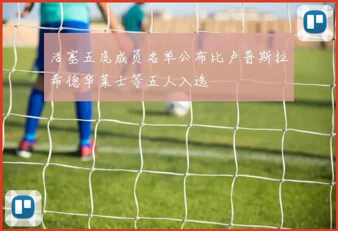 活塞五虎成员名单公布比卢普斯拉希德华莱士等五人入选