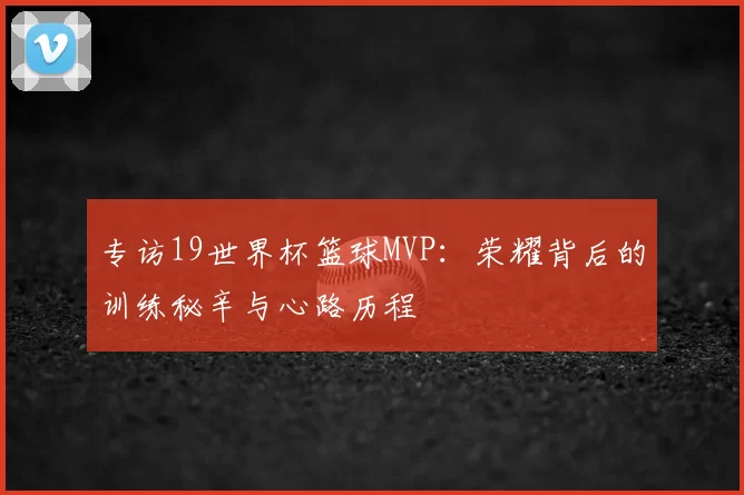专访19世界杯篮球MVP:荣耀背后的训练秘辛与心路历程