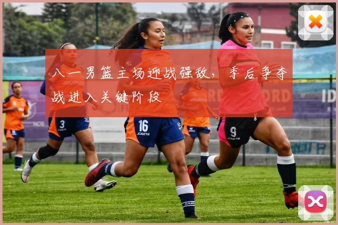 八一男篮主场迎战强敌，季后争夺战进入关键阶段