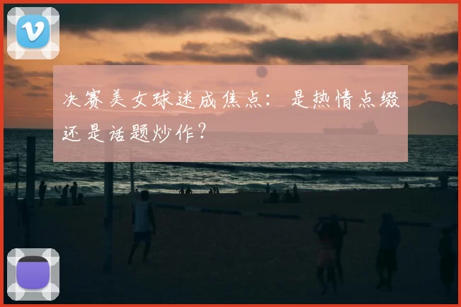 决赛美女球迷成焦点:是热情点缀还是话题炒作?