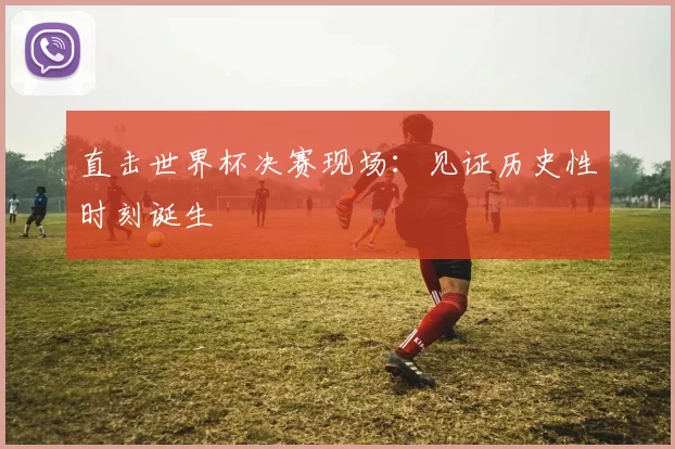 直击世界杯决赛现场：见证历史性时刻诞生