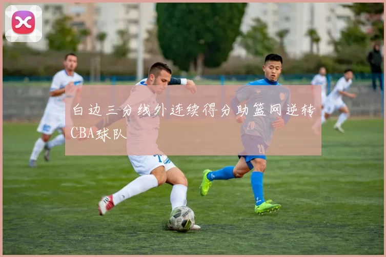 白边三分线外连续得分助篮网逆转CBA球队