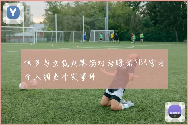 保罗与女裁判赛场对话曝光NBA官方介入调查冲突事件