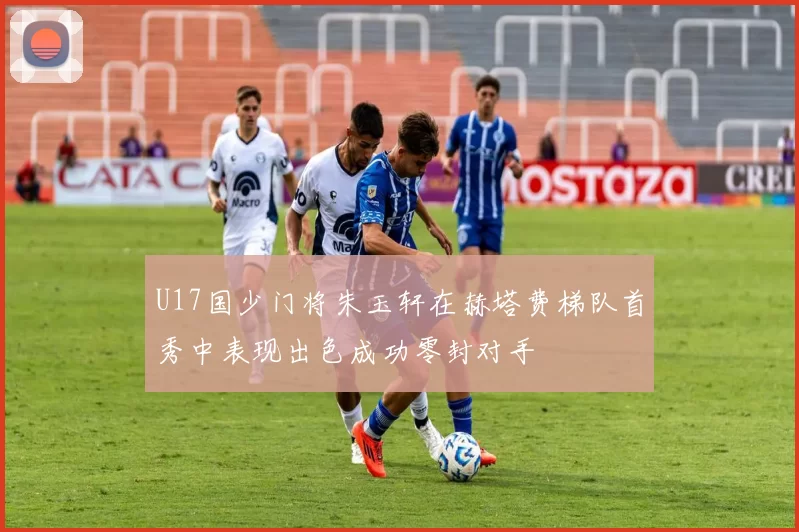 U17国少门将朱玉轩在赫塔费梯队首秀中表现出色成功零封对手