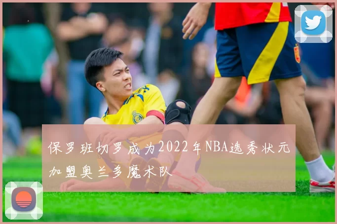 保罗班切罗成为2022年NBA选秀状元加盟奥兰多魔术队