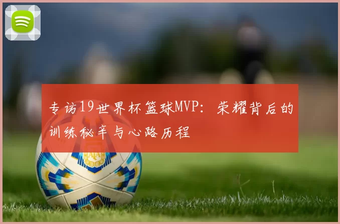 专访19世界杯篮球MVP：荣耀背后的训练秘辛与心路历程