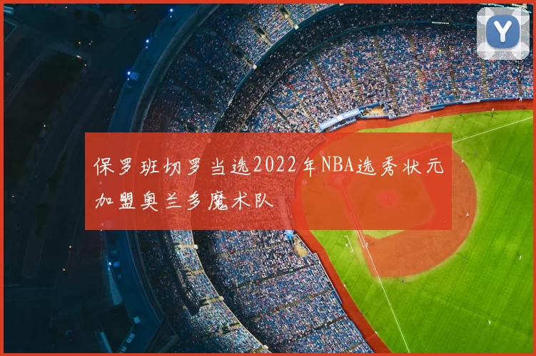 保罗班切罗当选2022年NBA选秀状元加盟奥兰多魔术队