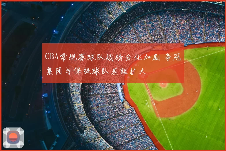 CBA常规赛球队战绩分化加剧 争冠集团与保级球队差距扩大