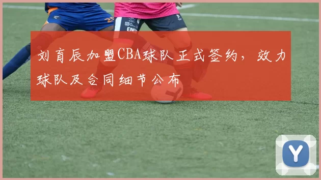 刘育辰加盟CBA球队正式签约，效力球队及合同细节公布
